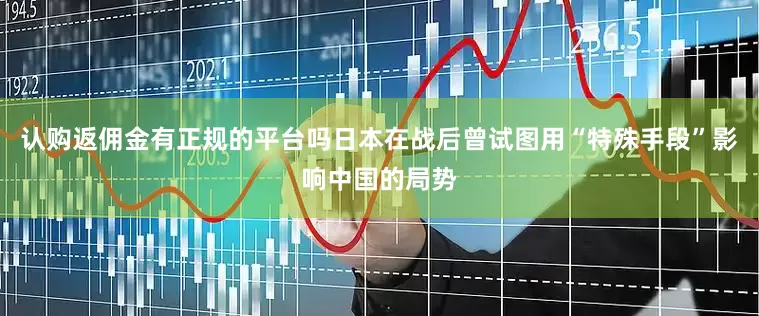 认购返佣金有正规的平台吗日本在战后曾试图用“特殊手段”影响中国的局势